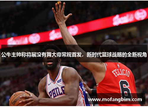 公牛主帅称将展没有舞大帝常规首发，新时代篮球战略的全新视角