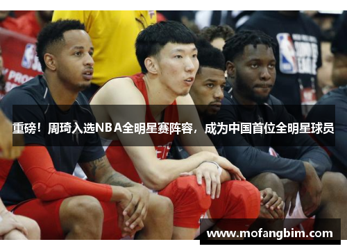 重磅！周琦入选NBA全明星赛阵容，成为中国首位全明星球员