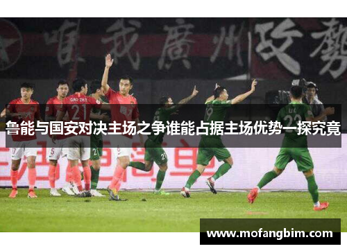 鲁能与国安对决主场之争谁能占据主场优势一探究竟